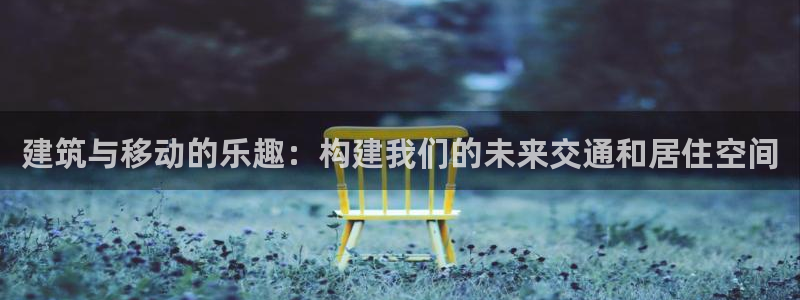 先锋娱乐提现多久到账：建筑与移动的乐趣：构建我们的未来交通和居住空间