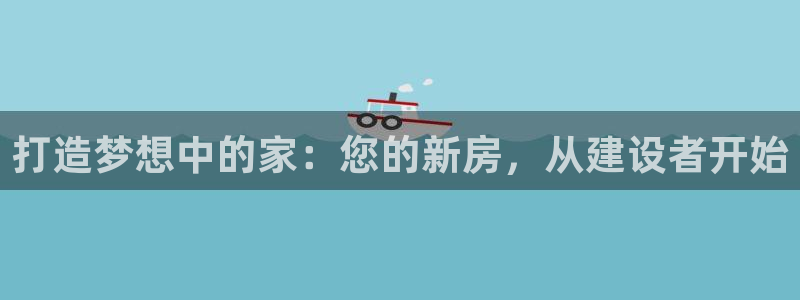 先锋娱乐官：打造梦想中的家：您的新房，从建设者开始
